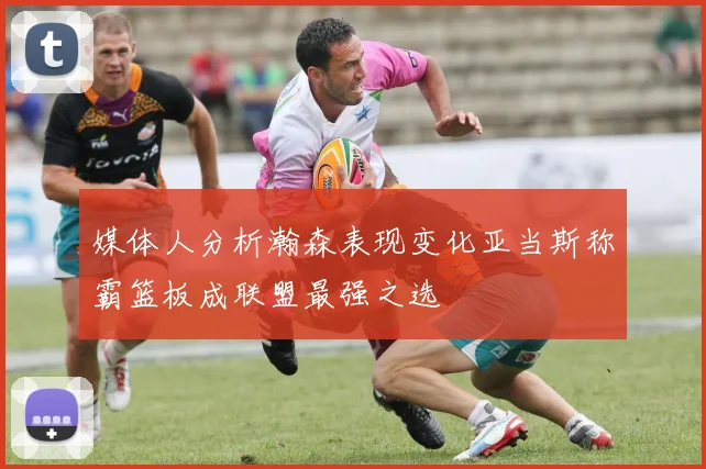 媒体人分析瀚森表现变化亚当斯称霸篮板成联盟最强之选