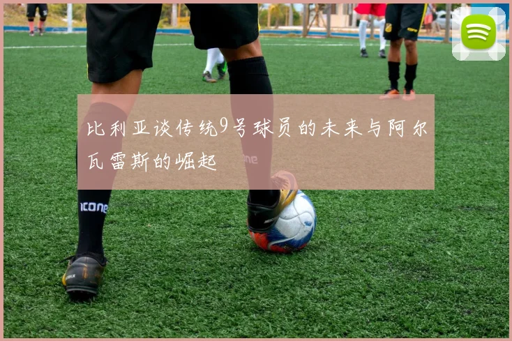比利亚谈传统9号球员的未来与阿尔瓦雷斯的崛起