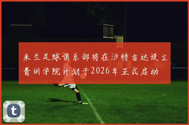 米兰足球俱乐部将在沙特吉达设立青训学院计划于2026年正式启动