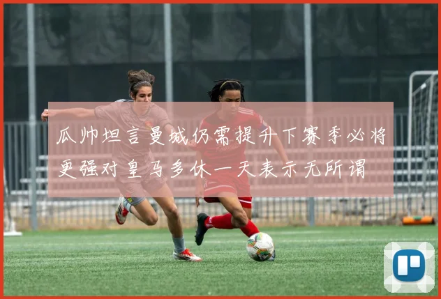 瓜帅坦言曼城仍需提升下赛季必将更强对皇马多休一天表示无所谓