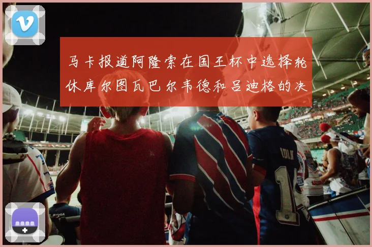 马卡报道阿隆索在国王杯中选择轮休库尔图瓦巴尔韦德和吕迪格的决定