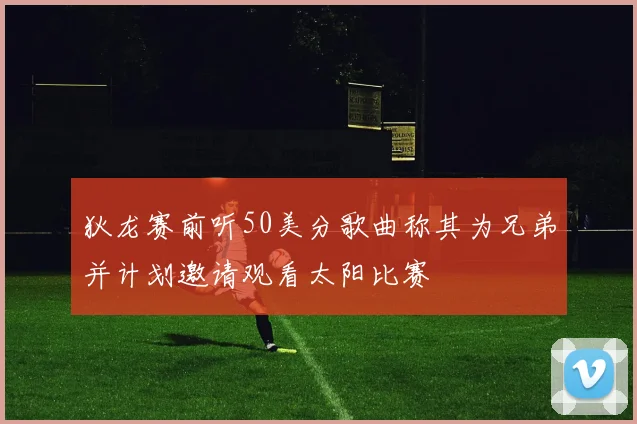 狄龙赛前听50美分歌曲称其为兄弟并计划邀请观看太阳比赛