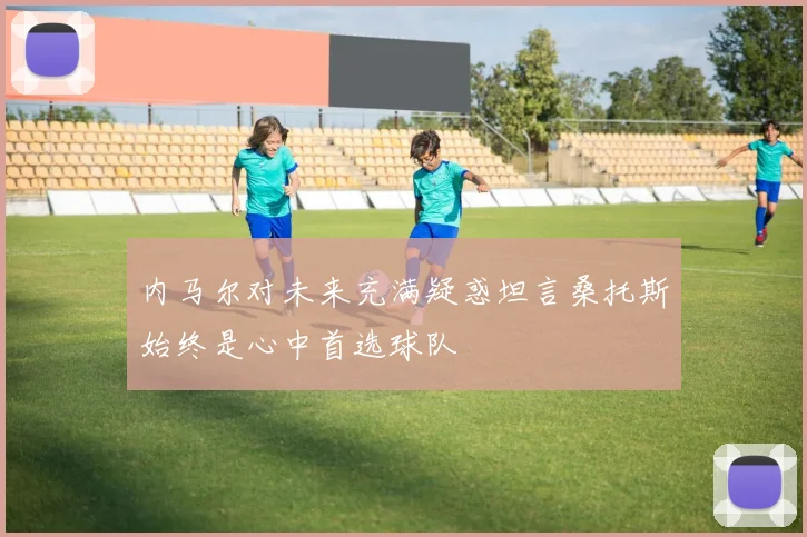 内马尔对未来充满疑惑坦言桑托斯始终是心中首选球队