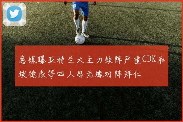 意媒曝亚特兰大主力缺阵严重CDK和埃德森等四人恐无缘对阵拜仁
