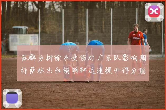 苏群分析徐杰受伤对广东队影响期待萨林杰和胡明轩迅速提升得分能力