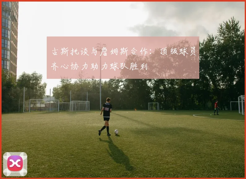 古斯托谈与詹姆斯合作：顶级球员齐心协力助力球队胜利