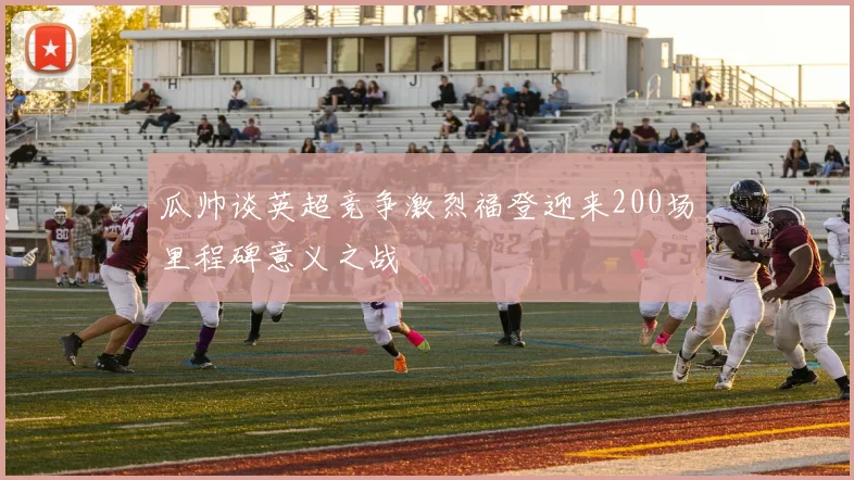 瓜帅谈英超竞争激烈福登迎来200场里程碑意义之战